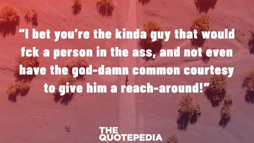 “I bet you’re the kinda guy that would f*ck a person in the ass, and not even have the god-damn common courtesy to give him a reach-around!”