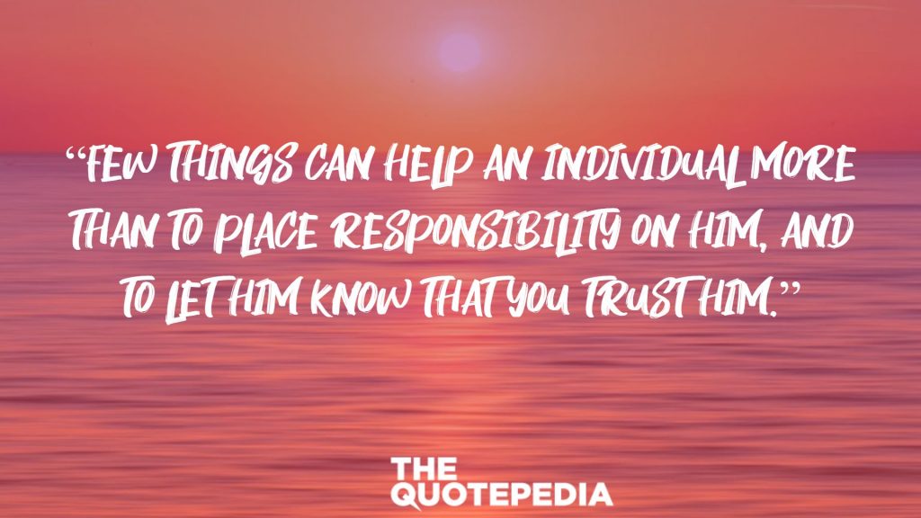 “Few things can help an individual more than to place responsibility on him, and to let him know that you trust him.”