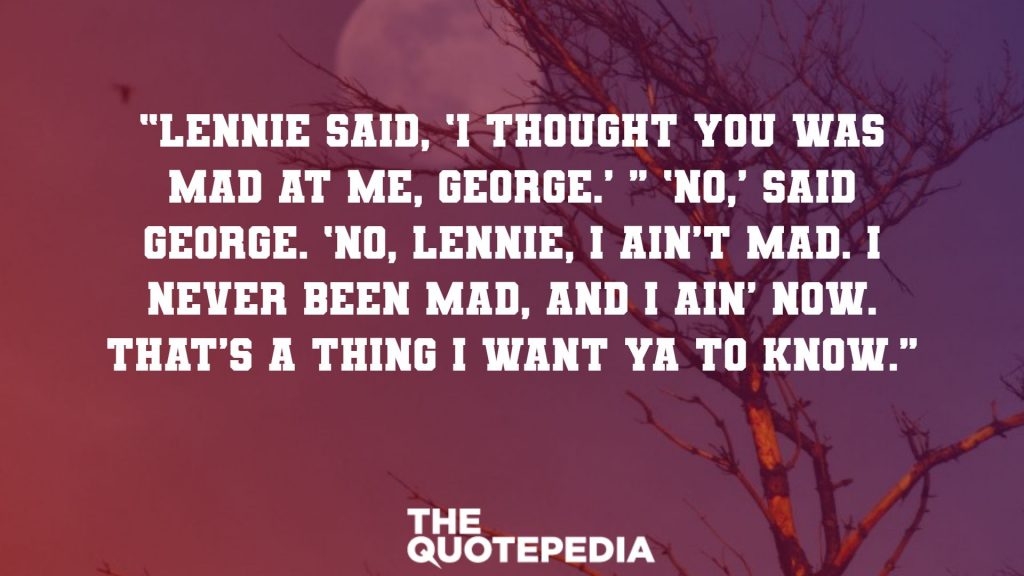 “Lennie said, ‘I thought you was mad at me, George.’ ” ‘No,’ said George. ‘No, Lennie, I ain’t mad. I never been mad, and I ain’ now. That’s a thing I want ya to know.′” 