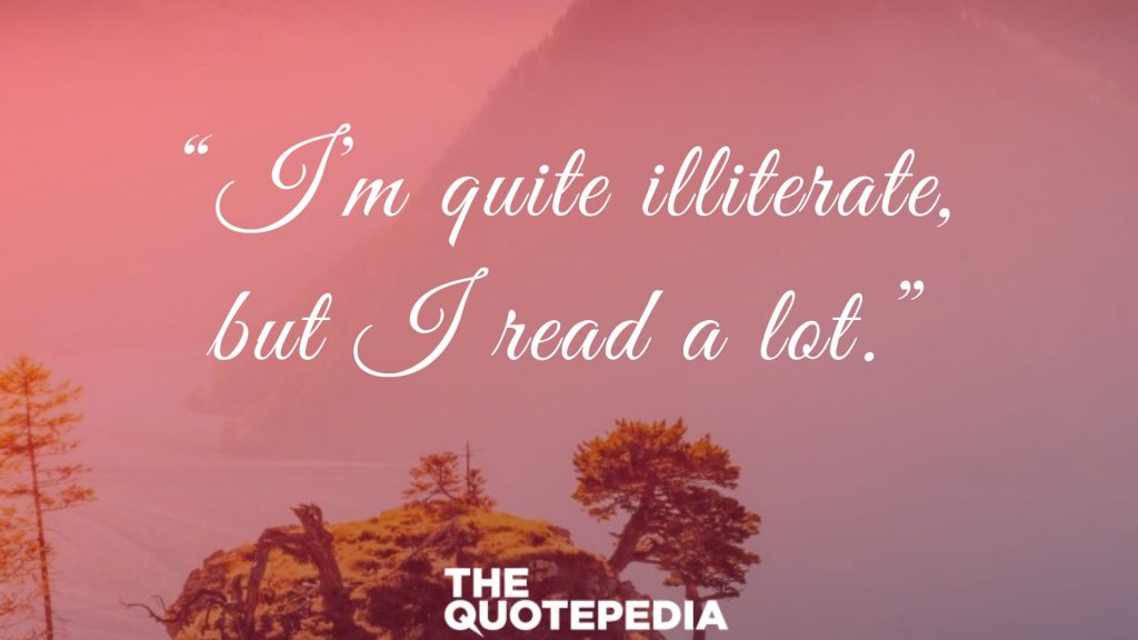 “I’m quite illiterate, but I read a lot.”