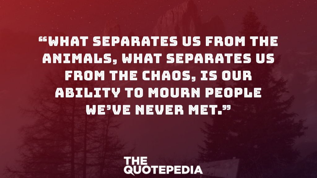 “What separates us from the animals, what separates us from the chaos, is our ability to mourn people we’ve never met.”