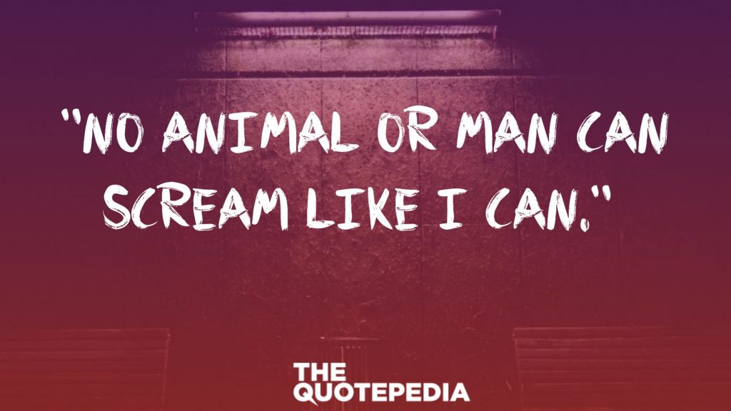 "No animal or man can scream like I can." 