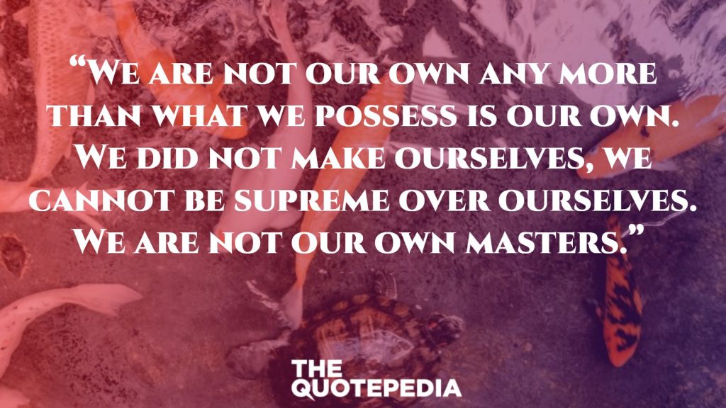 “We are not our own any more than what we possess is our own. We did not make ourselves, we cannot be supreme over ourselves. We are not our own masters.” 