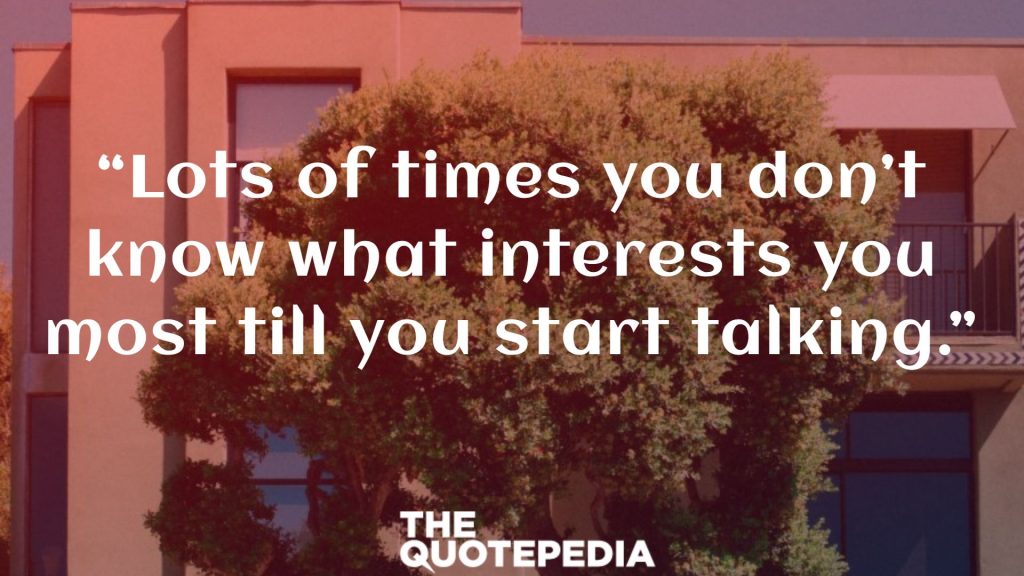 “Lots of times you don’t know what interests you most till you start talking.”