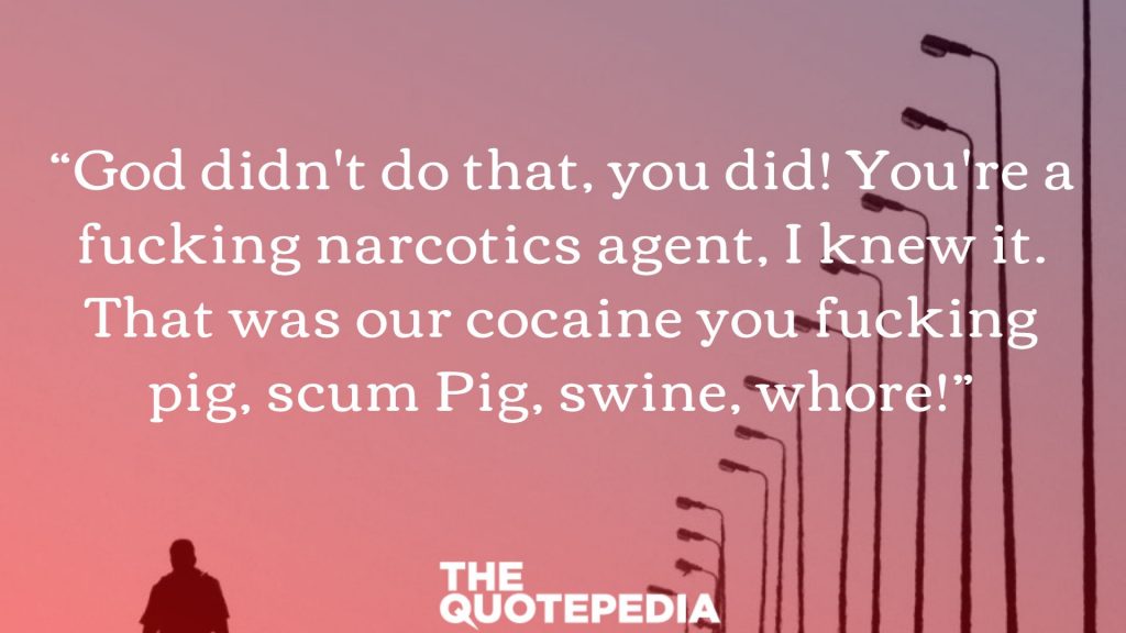 “God didn't do that, you did! You're a fucking narcotics agent, I knew it. That was our cocaine you fucking pig, scum Pig, swine, whore!”
