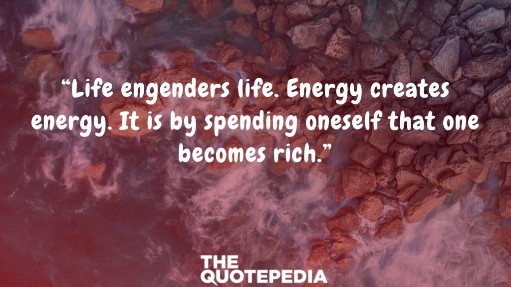 “Life engenders life. Energy creates energy. It is by spending oneself that one becomes rich.”