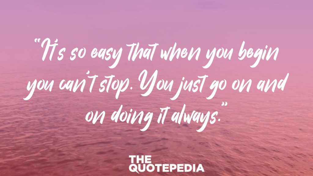 “It’s so easy that when you begin you can’t stop. You just go on and on doing it always.”