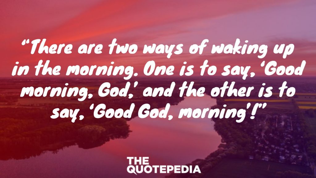 “There are two ways of waking up in the morning. One is to say, ‘Good morning, God,’ and the other is to say, ‘Good God, morning’!”