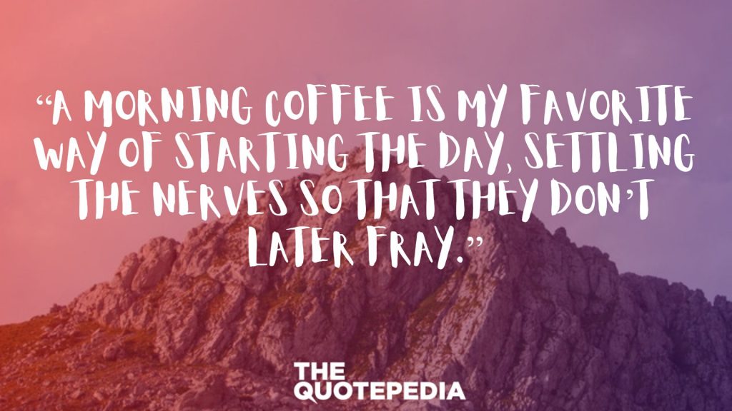 “A morning coffee is my favorite way of starting the day, settling the nerves so that they don’t later fray.”