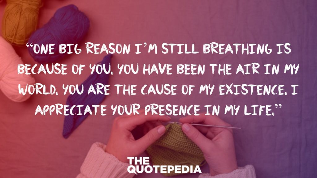 “One big reason I’m still breathing is because of you. You have been the air in my world. You are the cause of my existence. I appreciate your presence in my life.”
