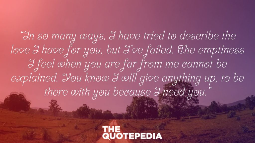 “In so many ways, I have tried to describe the love I have for you, but I’ve failed. The emptiness I feel when you are far from me cannot be explained. You know I will give anything up, to be there with you because I need you.”