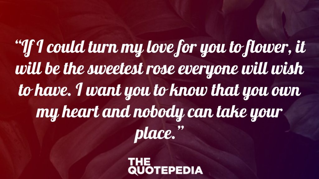 “If I could turn my love for you to flower, it will be the sweetest rose everyone will wish to have. I want you to know that you own my heart and nobody can take your place.”