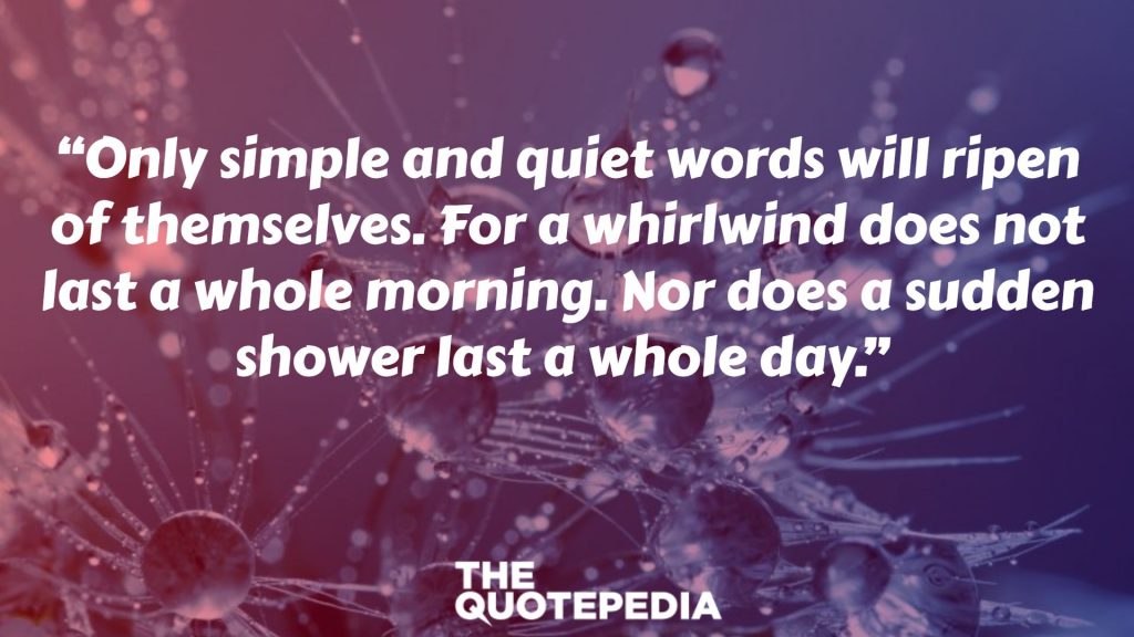 “Only simple and quiet words will ripen of themselves. For a whirlwind does not last a whole morning. Nor does a sudden shower last a whole day.” 