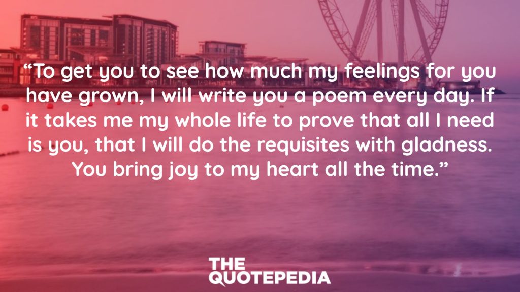 “To get you to see how much my feelings for you have grown, I will write you a poem every day. If it takes me my whole life to prove that all I need is you, that I will do the requisites with gladness. You bring joy to my heart all the time.”