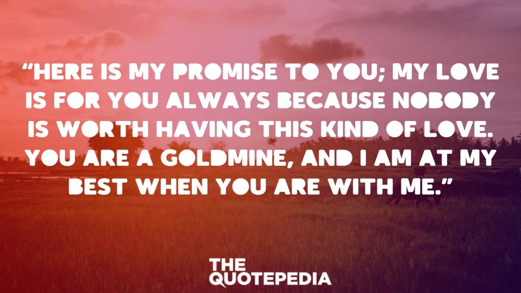 “Here is my promise to you; my love is for you always because nobody is worth having this kind of love. You are a goldmine, and I am at my best when you are with me.”