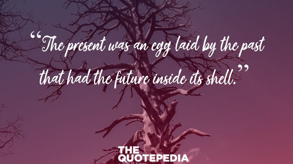 “The present was an egg laid by the past that had the future inside its shell.” 