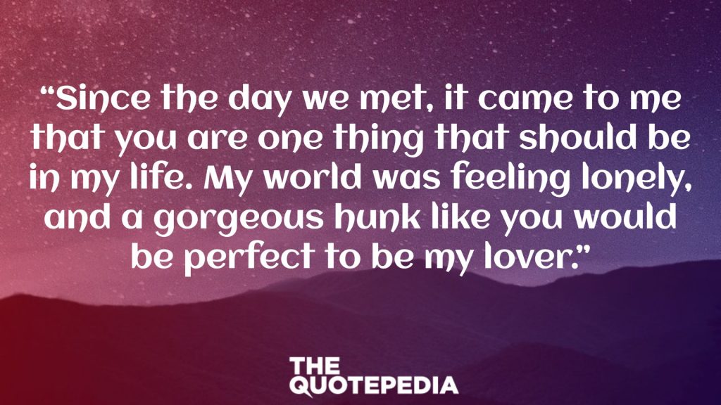 “Since the day we met, it came to me that you are one thing that should be in my life. My world was feeling lonely, and a gorgeous hunk like you would be perfect to be my lover.”