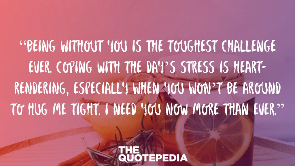 “Being without you is the toughest challenge ever. Coping with the day’s stress is heart-rendering, especially when you won’t be around to hug me tight. I need you now more than ever.”