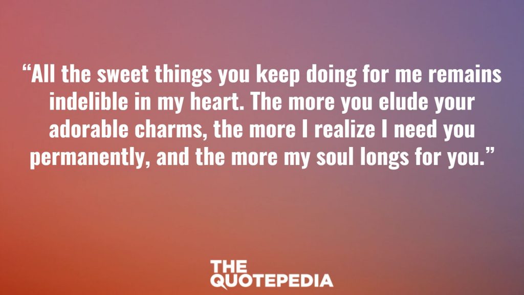 “All the sweet things you keep doing for me remains indelible in my heart. The more you elude your adorable charms, the more I realize I need you permanently, and the more my soul longs for you.”