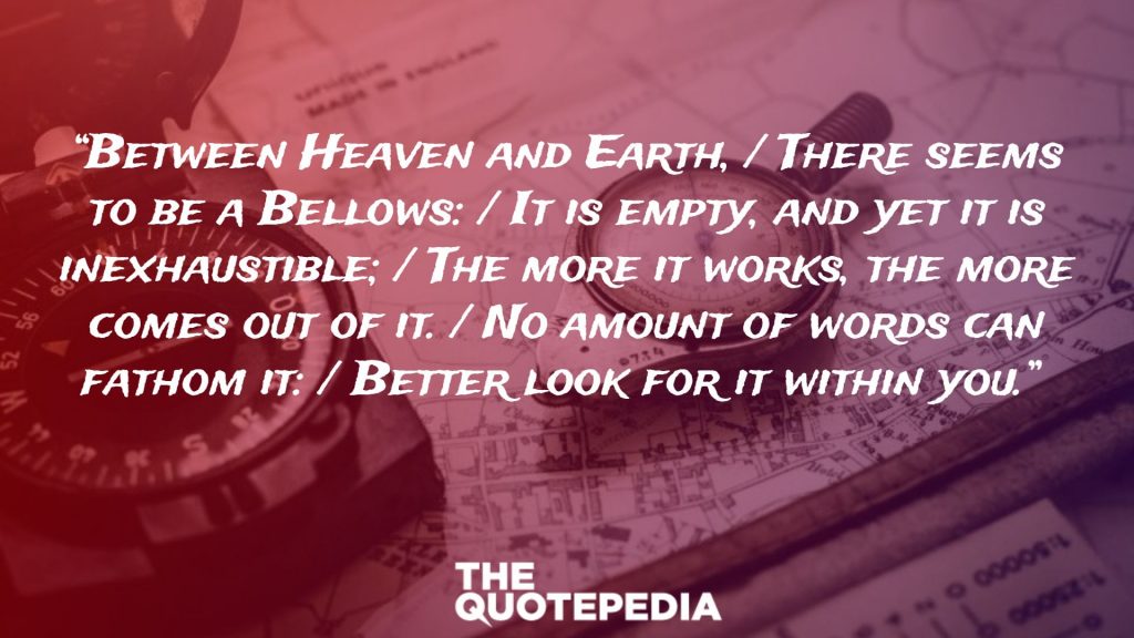 “Between Heaven and Earth, / There seems to be a Bellows: / It is empty, and yet it is inexhaustible; / The more it works, the more comes out of it. / No amount of words can fathom it: / Better look for it within you.” 