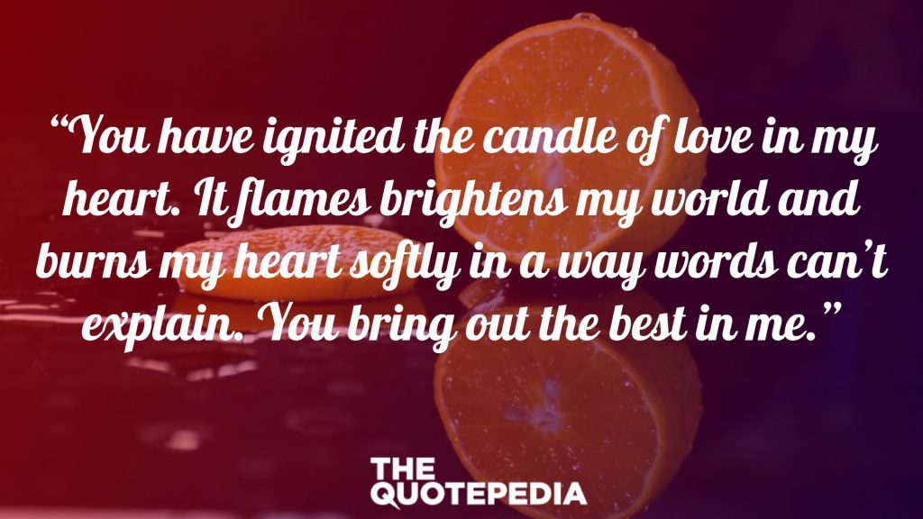 “You have ignited the candle of love in my heart. It flames brightens my world and burns my heart softly in a way words can’t explain. You bring out the best in me.”